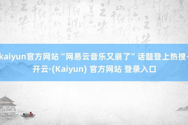 kaiyun官方网站“网易云音乐又崩了”话题登上热搜-开云·(Kaiyun) 官方网站 登录入口