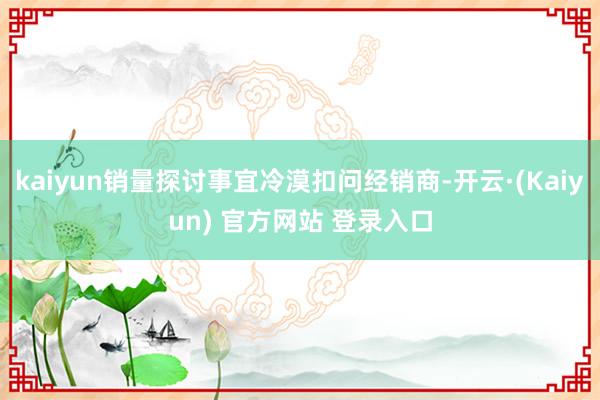 kaiyun销量探讨事宜冷漠扣问经销商-开云·(Kaiyun) 官方网站 登录入口