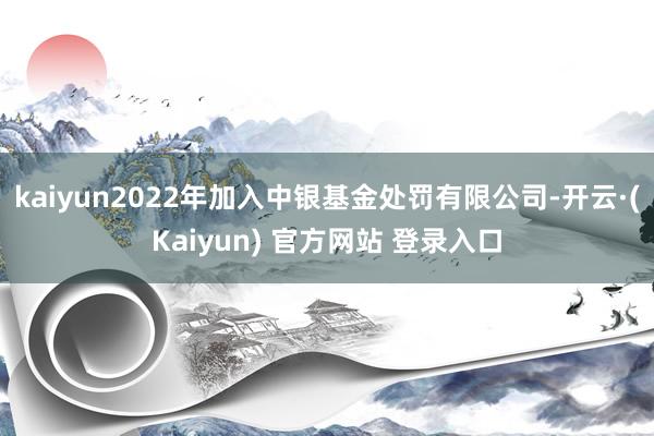 kaiyun2022年加入中银基金处罚有限公司-开云·(Kaiyun) 官方网站 登录入口