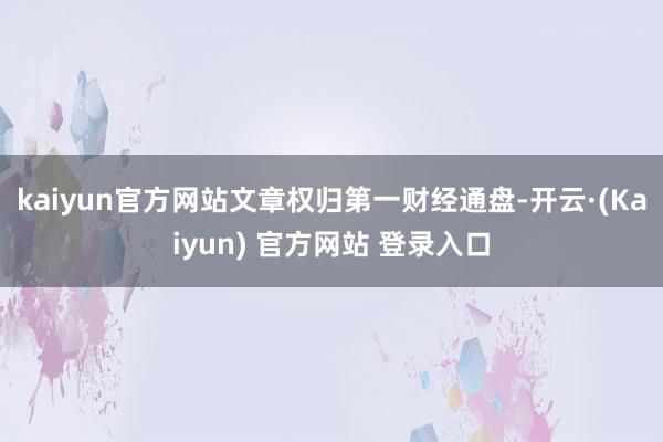 kaiyun官方网站文章权归第一财经通盘-开云·(Kaiyun) 官方网站 登录入口