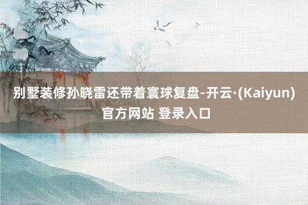 别墅装修孙晓雷还带着寰球复盘-开云·(Kaiyun) 官方网站 登录入口