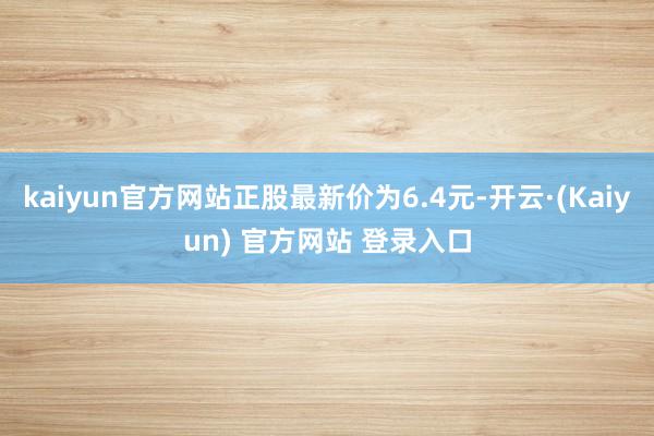 kaiyun官方网站正股最新价为6.4元-开云·(Kaiyun) 官方网站 登录入口