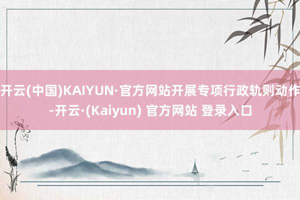 开云(中国)KAIYUN·官方网站开展专项行政轨则动作-开云·(Kaiyun) 官方网站 登录入口