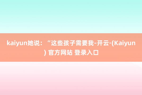 kaiyun她说：“这些孩子需要我-开云·(Kaiyun) 官方网站 登录入口