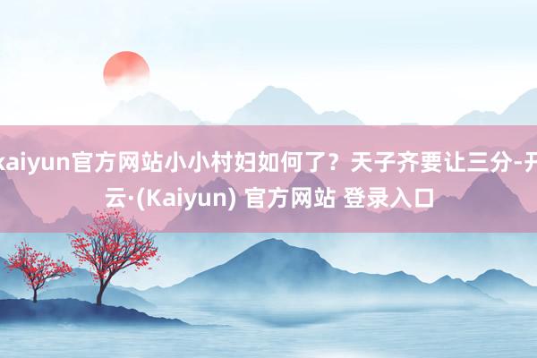 kaiyun官方网站小小村妇如何了？天子齐要让三分-开云·(Kaiyun) 官方网站 登录入口