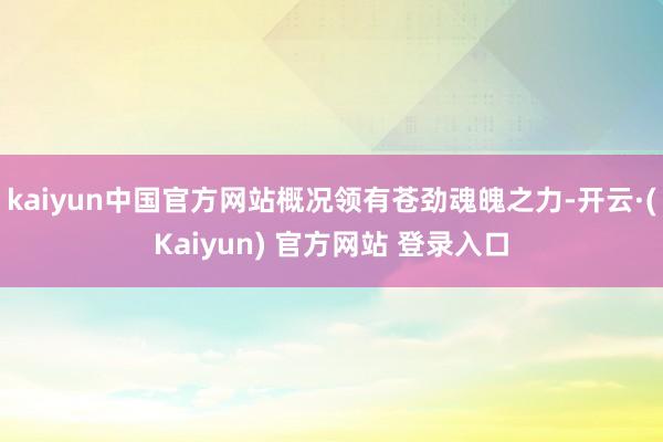 kaiyun中国官方网站概况领有苍劲魂魄之力-开云·(Kaiyun) 官方网站 登录入口