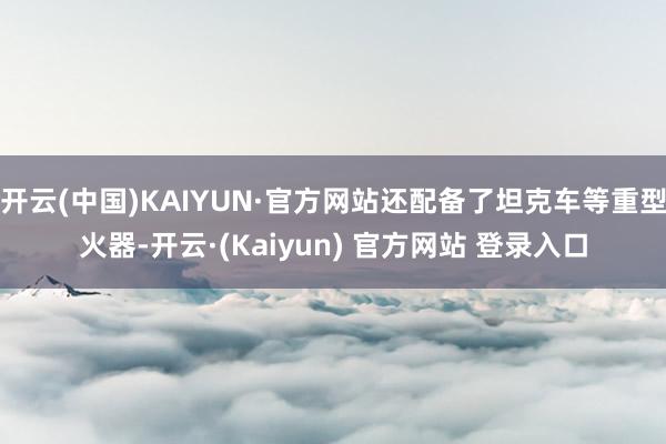 开云(中国)KAIYUN·官方网站还配备了坦克车等重型火器-开云·(Kaiyun) 官方网站 登录入口