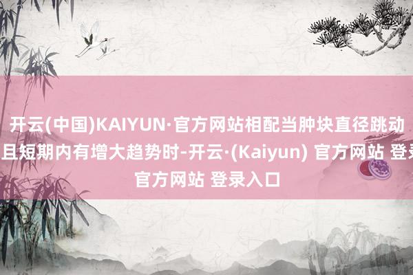 开云(中国)KAIYUN·官方网站相配当肿块直径跳动3厘米且短期内有增大趋势时-开云·(Kaiyun) 官方网站 登录入口