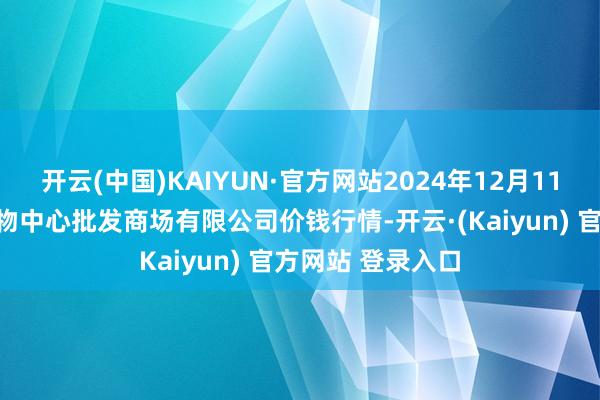 开云(中国)KAIYUN·官方网站2024年12月11日南昌深圳农产物中心批发商场有限公司价钱行情-开云·(Kaiyun) 官方网站 登录入口