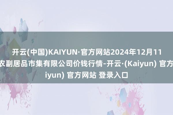 开云(中国)KAIYUN·官方网站2024年12月11日吴忠市鑫鲜农副居品市集有限公司价钱行情-开云·(Kaiyun) 官方网站 登录入口