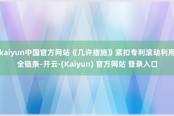 kaiyun中国官方网站《几许措施》紧扣专利滚动利用全链条-开云·(Kaiyun) 官方网站 登录入口