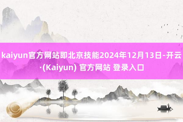 kaiyun官方网站即北京技能2024年12月13日-开云·(Kaiyun) 官方网站 登录入口