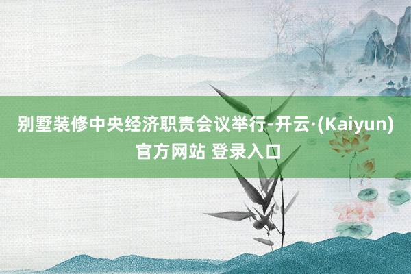 别墅装修中央经济职责会议举行-开云·(Kaiyun) 官方网站 登录入口
