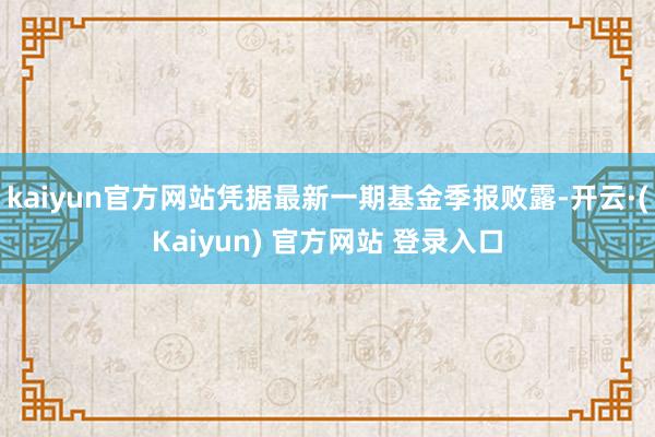 kaiyun官方网站凭据最新一期基金季报败露-开云·(Kaiyun) 官方网站 登录入口
