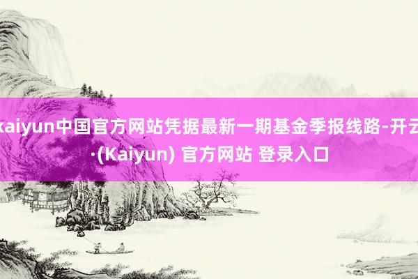 kaiyun中国官方网站凭据最新一期基金季报线路-开云·(Kaiyun) 官方网站 登录入口