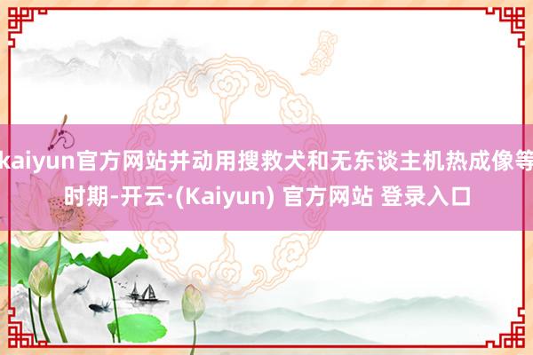 kaiyun官方网站并动用搜救犬和无东谈主机热成像等时期-开云·(Kaiyun) 官方网站 登录入口