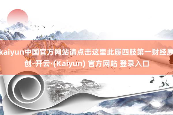 kaiyun中国官方网站请点击这里此履四肢第一财经原创-开云·(Kaiyun) 官方网站 登录入口