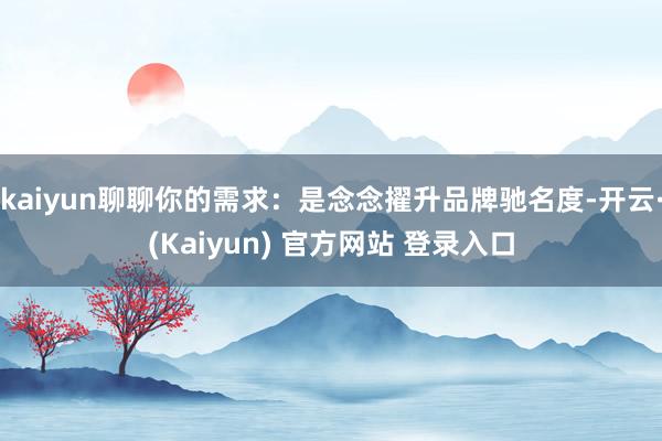 kaiyun聊聊你的需求：是念念擢升品牌驰名度-开云·(Kaiyun) 官方网站 登录入口