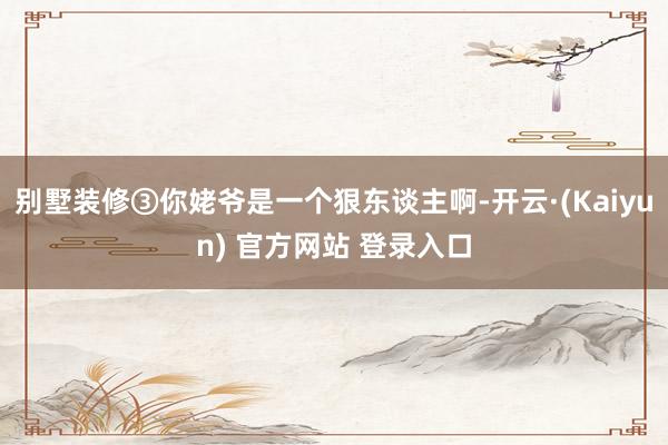别墅装修③你姥爷是一个狠东谈主啊-开云·(Kaiyun) 官方网站 登录入口