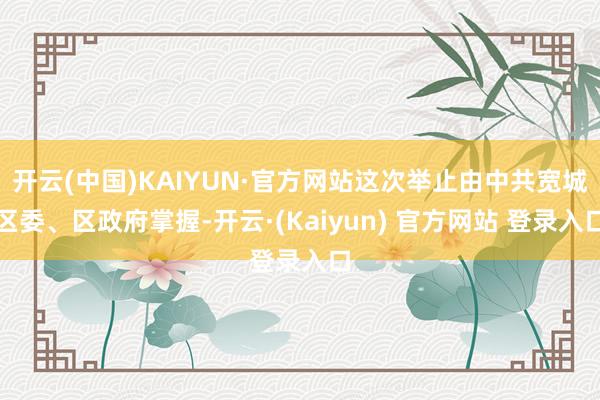 开云(中国)KAIYUN·官方网站这次举止由中共宽城区委、区政府掌握-开云·(Kaiyun) 官方网站 登录入口