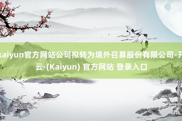 kaiyun官方网站公司拟转为境外召募股份有限公司-开云·(Kaiyun) 官方网站 登录入口