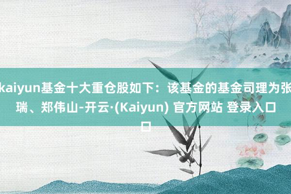 kaiyun基金十大重仓股如下：该基金的基金司理为张瑞、郑伟山-开云·(Kaiyun) 官方网站 登录入口