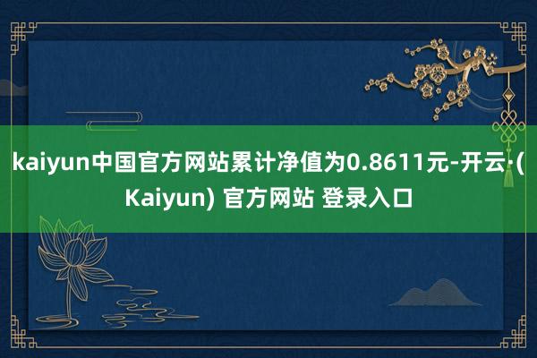 kaiyun中国官方网站累计净值为0.8611元-开云·(Kaiyun) 官方网站 登录入口