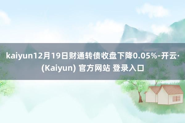 kaiyun12月19日财通转债收盘下降0.05%-开云·(Kaiyun) 官方网站 登录入口