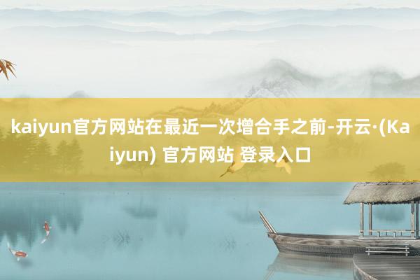 kaiyun官方网站在最近一次增合手之前-开云·(Kaiyun) 官方网站 登录入口
