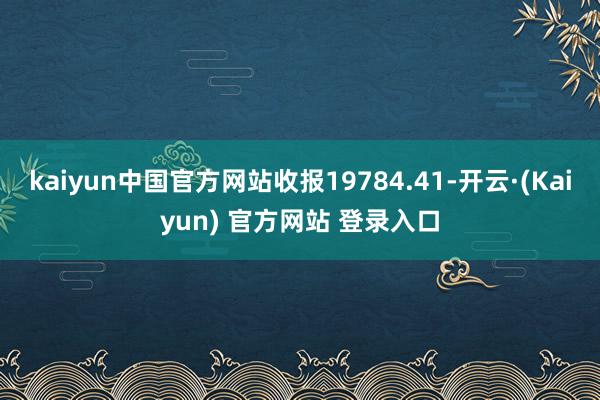 kaiyun中国官方网站收报19784.41-开云·(Kaiyun) 官方网站 登录入口