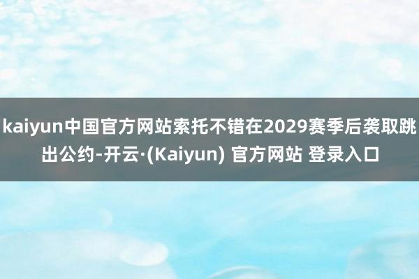 kaiyun中国官方网站索托不错在2029赛季后袭取跳出公约-开云·(Kaiyun) 官方网站 登录入口
