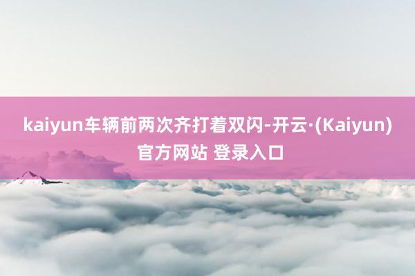 kaiyun车辆前两次齐打着双闪-开云·(Kaiyun) 官方网站 登录入口