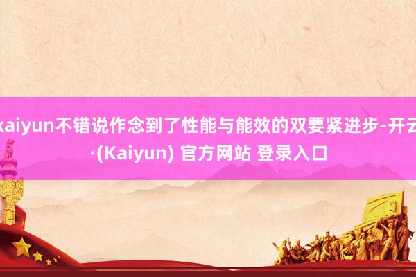 kaiyun不错说作念到了性能与能效的双要紧进步-开云·(Kaiyun) 官方网站 登录入口