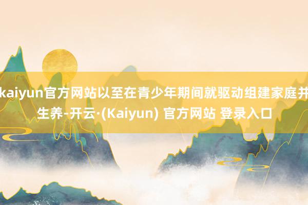 kaiyun官方网站以至在青少年期间就驱动组建家庭并生养-开云·(Kaiyun) 官方网站 登录入口