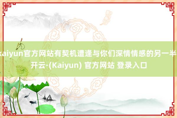 kaiyun官方网站有契机遭逢与你们深情情感的另一半-开云·(Kaiyun) 官方网站 登录入口