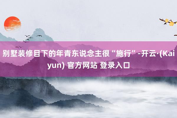 别墅装修目下的年青东说念主很“施行”-开云·(Kaiyun) 官方网站 登录入口