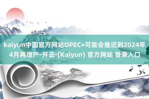 kaiyun中国官方网站OPEC+可能会推迟到2024年4月再增产-开云·(Kaiyun) 官方网站 登录入口