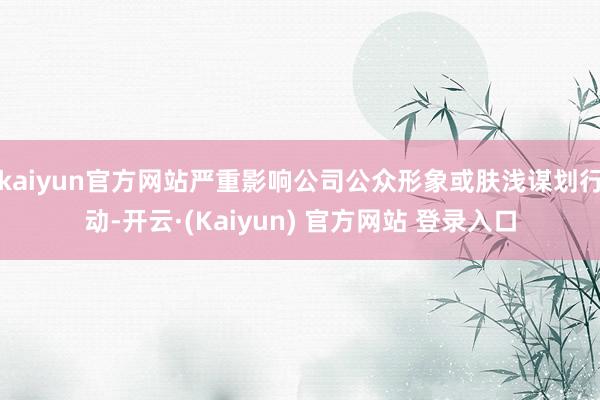 kaiyun官方网站严重影响公司公众形象或肤浅谋划行动-开云·(Kaiyun) 官方网站 登录入口