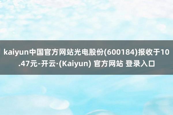 kaiyun中国官方网站光电股份(600184)报收于10.47元-开云·(Kaiyun) 官方网站 登录入口