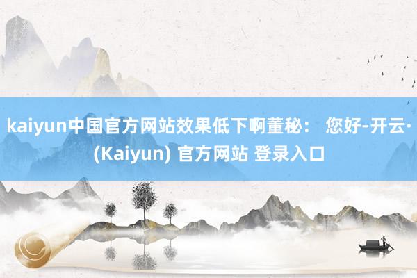 kaiyun中国官方网站效果低下啊董秘： 您好-开云·(Kaiyun) 官方网站 登录入口