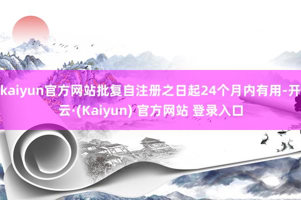 kaiyun官方网站批复自注册之日起24个月内有用-开云·(Kaiyun) 官方网站 登录入口