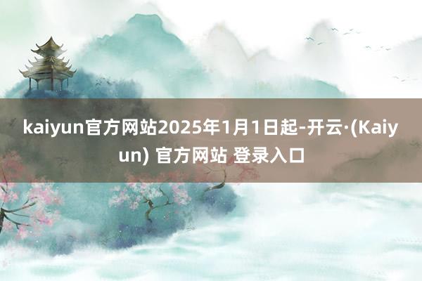 kaiyun官方网站2025年1月1日起-开云·(Kaiyun) 官方网站 登录入口