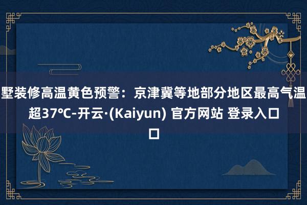 别墅装修高温黄色预警：京津冀等地部分地区最高气温将超37℃-开云·(Kaiyun) 官方网站 登录入口