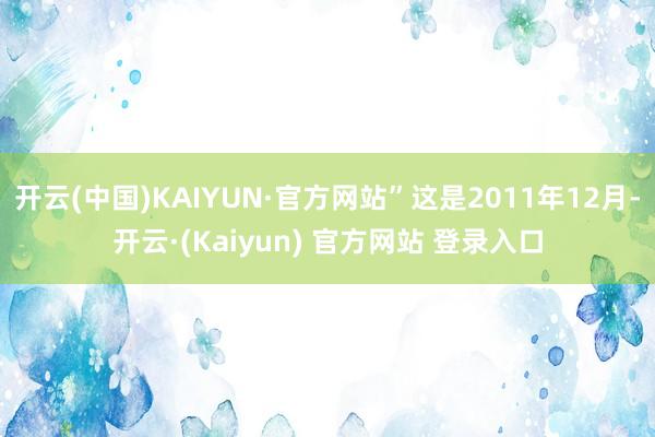 开云(中国)KAIYUN·官方网站”这是2011年12月-开云·(Kaiyun) 官方网站 登录入口