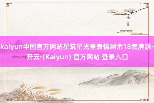 kaiyun中国官方网站星筑星光里表情剩余18套房源-开云·(Kaiyun) 官方网站 登录入口
