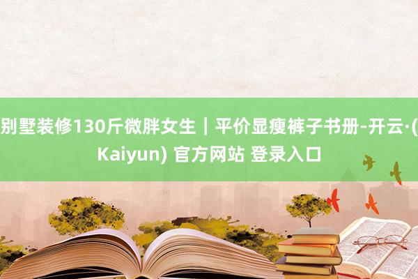 别墅装修130斤微胖女生｜平价显瘦裤子书册-开云·(Kaiyun) 官方网站 登录入口
