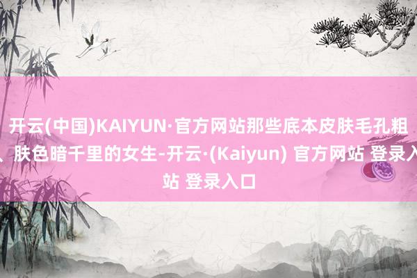 开云(中国)KAIYUN·官方网站那些底本皮肤毛孔粗大、肤色暗千里的女生-开云·(Kaiyun) 官方网站 登录入口