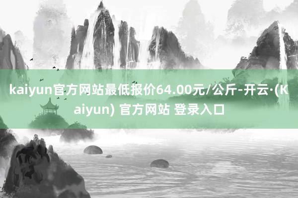 kaiyun官方网站最低报价64.00元/公斤-开云·(Kaiyun) 官方网站 登录入口
