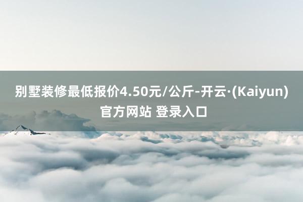 别墅装修最低报价4.50元/公斤-开云·(Kaiyun) 官方网站 登录入口