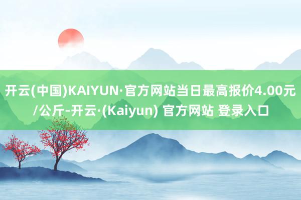 开云(中国)KAIYUN·官方网站当日最高报价4.00元/公斤-开云·(Kaiyun) 官方网站 登录入口